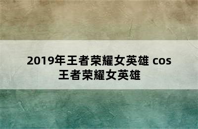 2019年王者荣耀女英雄 cos王者荣耀女英雄